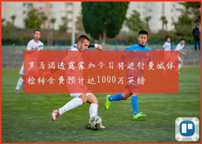 罗马诺透露蒙加今日将进行曼城体检转会费预计达1000万英镑