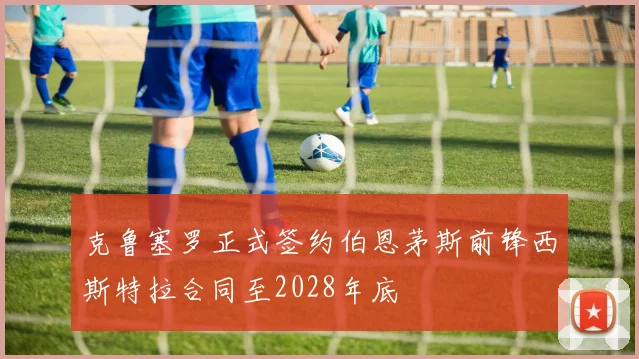 克鲁塞罗正式签约伯恩茅斯前锋西斯特拉合同至2028年底