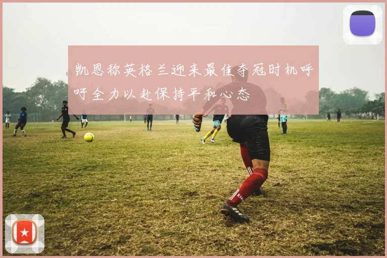 凯恩称英格兰迎来最佳夺冠时机呼吁全力以赴保持平和心态