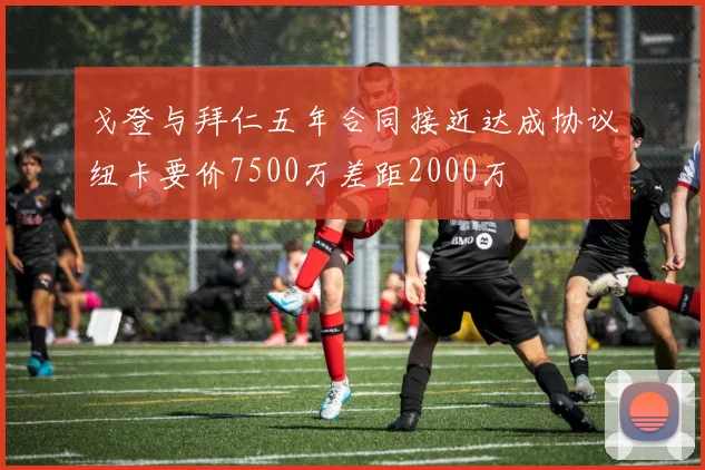 戈登与拜仁五年合同接近达成协议纽卡要价7500万差距2000万
