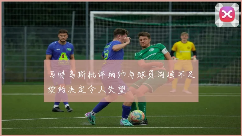 马特乌斯批评纳帅与球员沟通不足续约决定令人失望