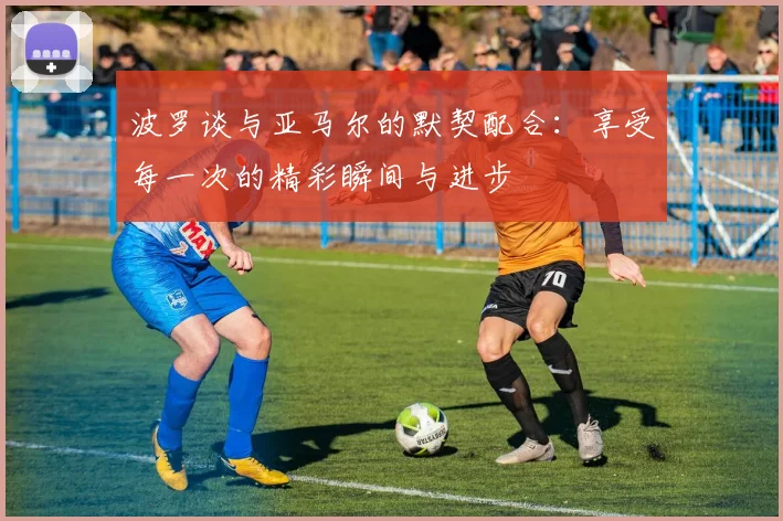 波罗谈与亚马尔的默契配合：享受每一次的精彩瞬间与进步