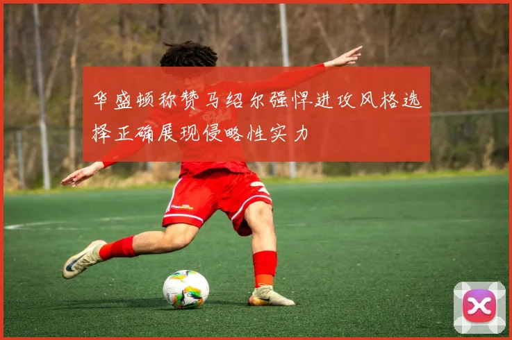 华盛顿称赞马绍尔强悍进攻风格选择正确展现侵略性实力