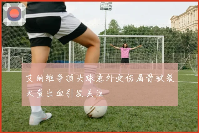 艾纳维争顶头球意外受伤眉骨破裂大量出血引发关注
