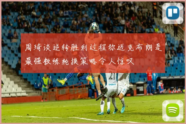 周琦谈逆转胜利过程称迈克布朗是最强教练轮换策略令人惊叹