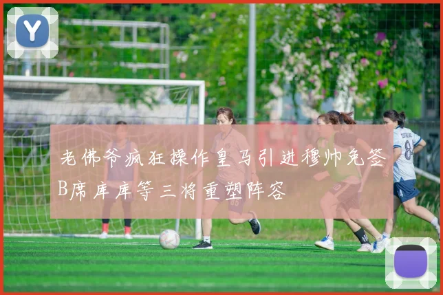 老佛爷疯狂操作皇马引进穆帅免签B席库库等三将重塑阵容