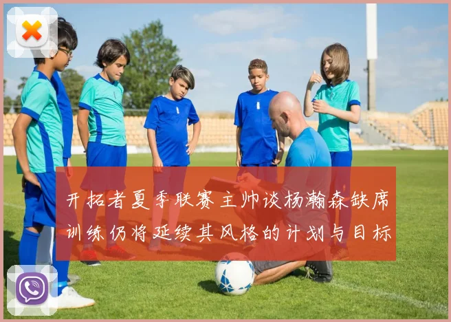 开拓者夏季联赛主帅谈杨瀚森缺席训练仍将延续其风格的计划与目标