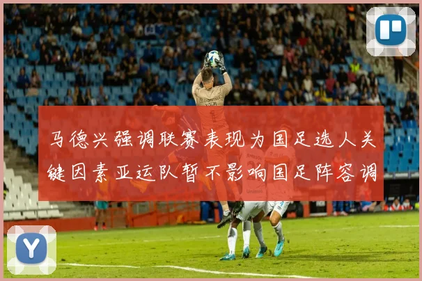 马德兴强调联赛表现为国足选人关键因素亚运队暂不影响国足阵容调整