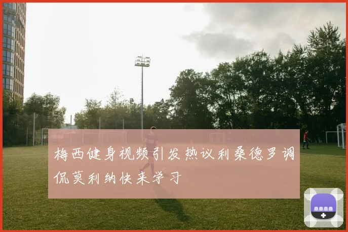 梅西健身视频引发热议利桑德罗调侃莫利纳快来学习