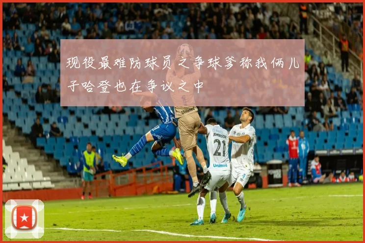 现役最难防球员之争球爹称我俩儿子哈登也在争议之中