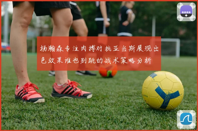 杨瀚森专注肉搏对抗亚当斯展现出色效果谁也别跳的战术策略分析