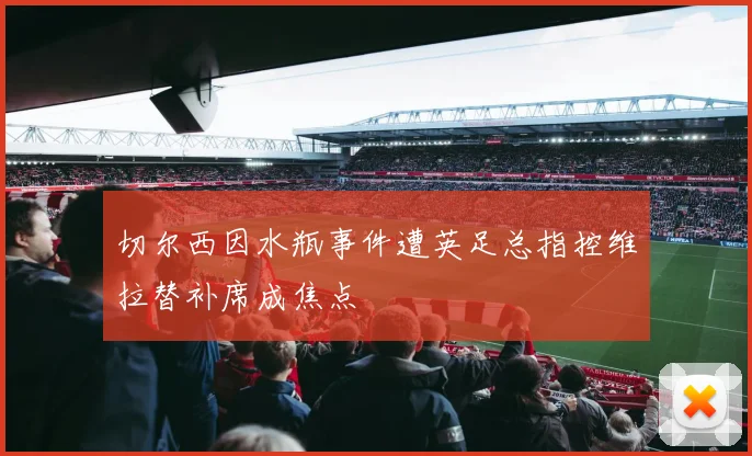 切尔西因水瓶事件遭英足总指控维拉替补席成焦点