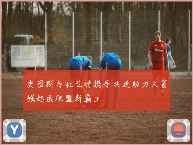 史密斯与杜兰特携手共进助力火箭崛起成联盟新霸主
