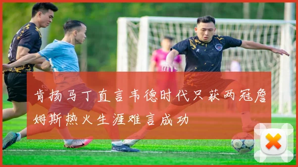 肯扬马丁直言韦德时代只获两冠詹姆斯热火生涯难言成功