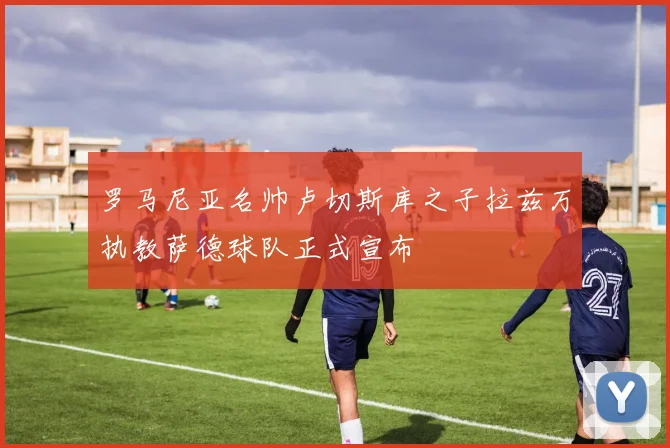 罗马尼亚名帅卢切斯库之子拉兹万执教萨德球队正式宣布