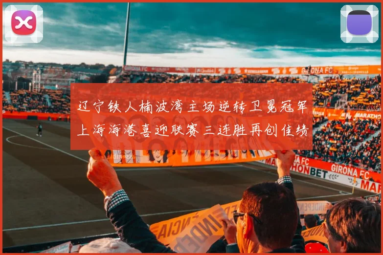 辽宁铁人楠波湾主场逆转卫冕冠军上海海港喜迎联赛三连胜再创佳绩