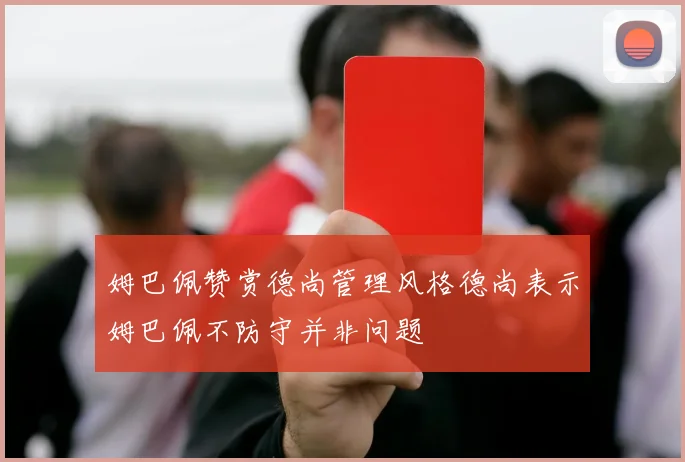 姆巴佩赞赏德尚管理风格德尚表示姆巴佩不防守并非问题