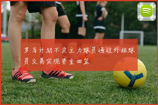 罗马计划不卖主力球员通过外租球员交易实现资金回笼