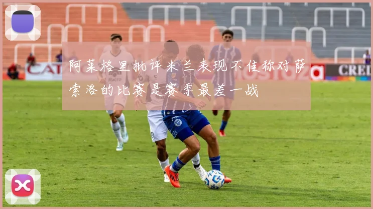 阿莱格里批评米兰表现不佳称对萨索洛的比赛是赛季最差一战