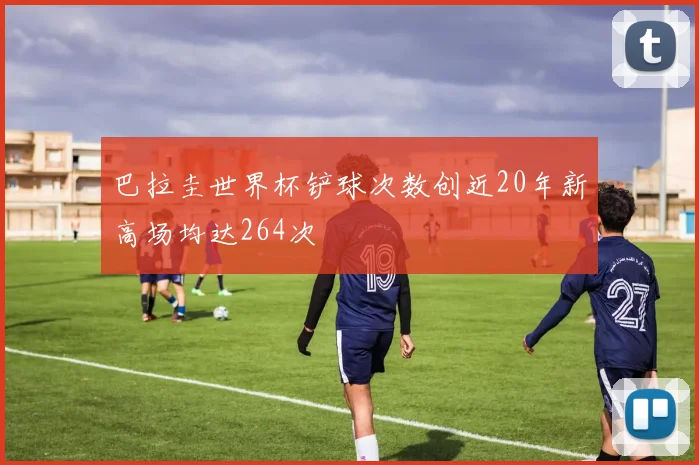 巴拉圭世界杯铲球次数创近20年新高场均达264次