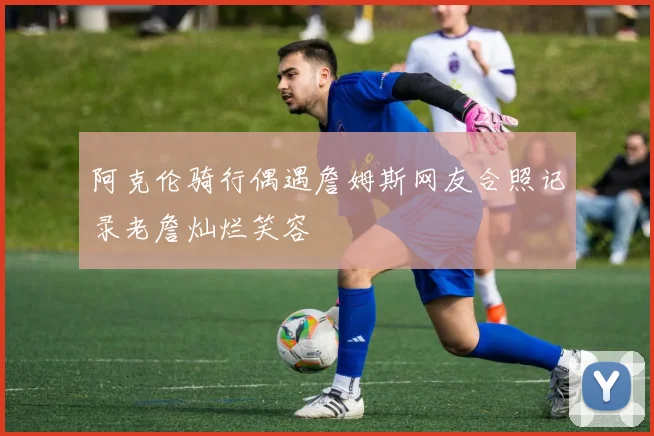 阿克伦骑行偶遇詹姆斯网友合照记录老詹灿烂笑容