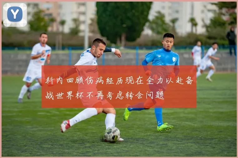 科内回顾伤病经历现在全力以赴备战世界杯不再考虑转会问题