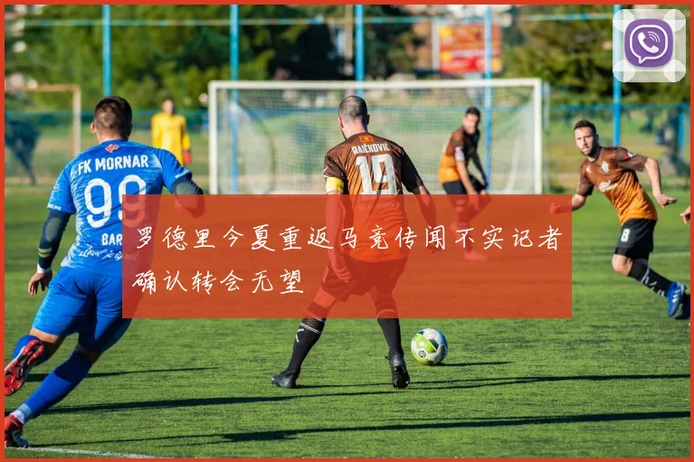 罗德里今夏重返马竞传闻不实记者确认转会无望